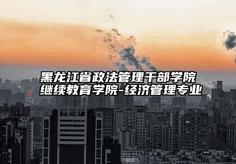 黑龙江省政法管理干部学院继续教育学院-经济管理专业
