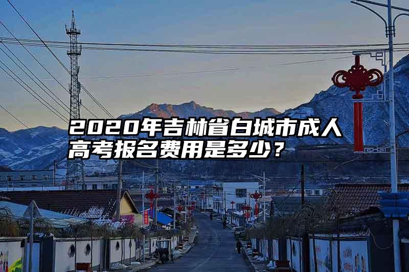 2020年吉林省白城市成人高考报名费用是多少？