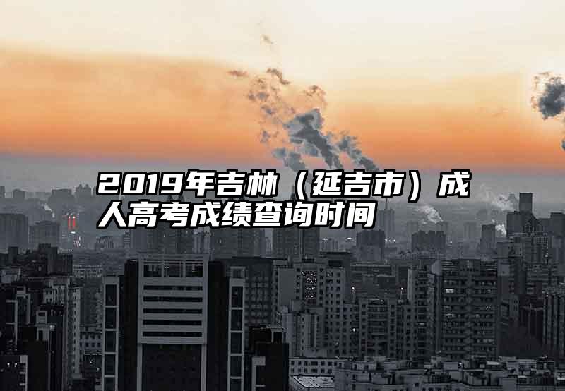 2019年吉林（延吉市）成人高考成绩查询时间