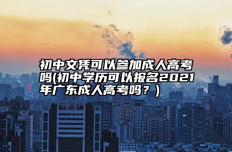 初中文凭可以参加成人高考吗(初中学历可以报名2021年广东成人高考吗？)