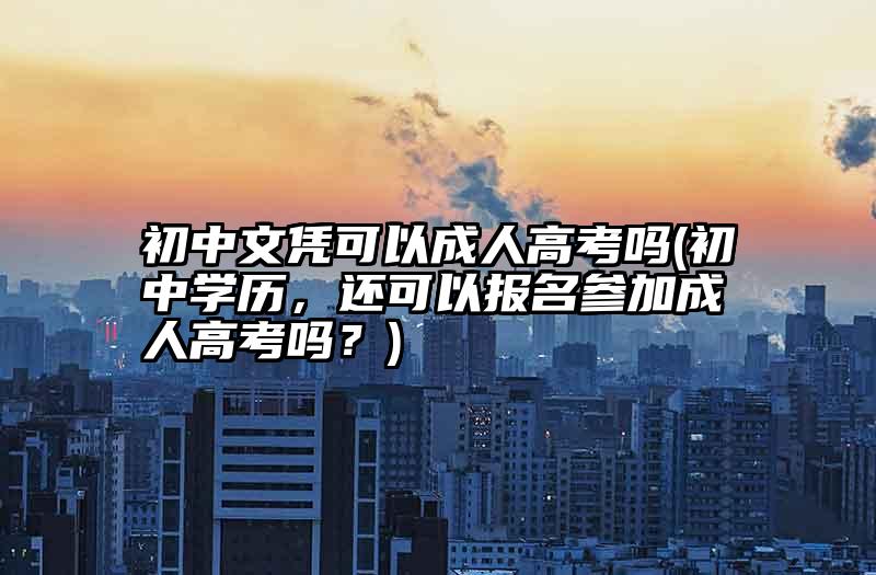 初中文凭可以成人高考吗(初中学历，还可以报名参加成人高考吗？)
