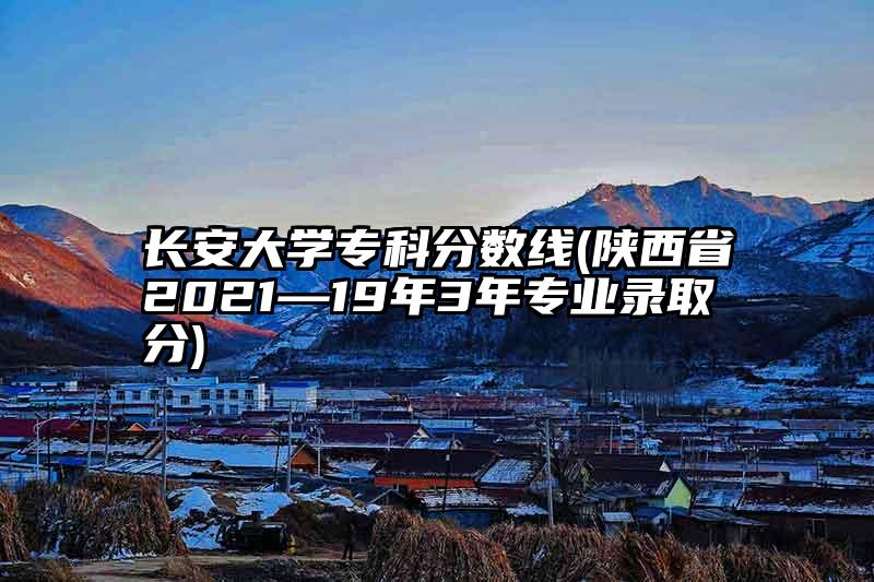 长安大学专科分数线(陕西省2021—19年3年专业录取分)